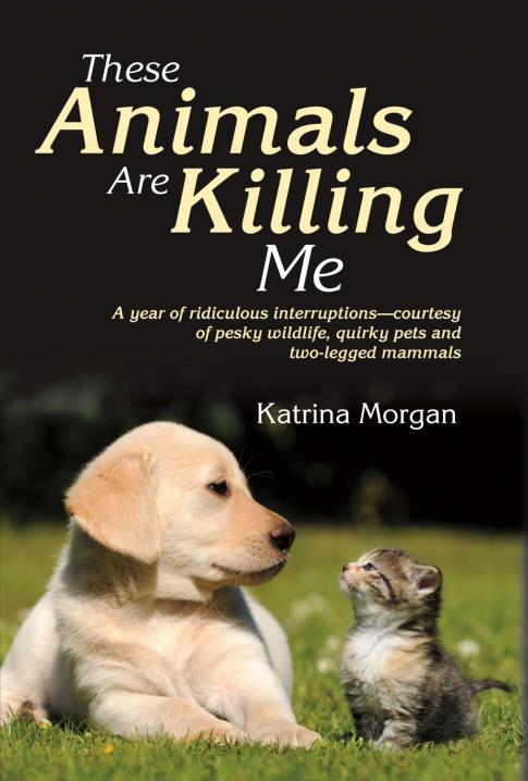These Animals Are Killing Me: A Year of Ridiculous Interruptions Courtesy  of Pesky Wildlife & Quirky Pets by Katrina Morgan | BookBaby Bookshop
